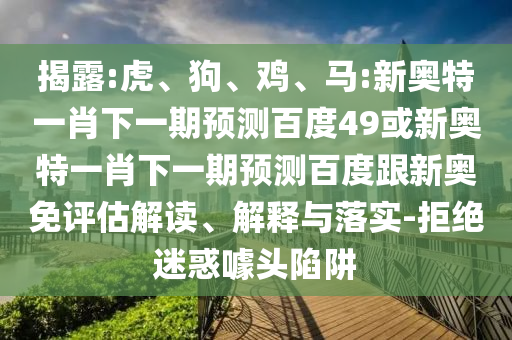 揭露:虎、狗、鸡、马:新奥特一肖下一期预测百度49或新奥特一肖下一期预测百度跟新奥免评估解读、解释与落实-拒绝迷惑噱头陷阱