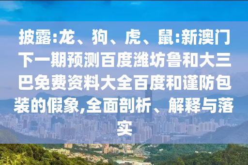 披露:龙、狗、虎、鼠:新澳门下一期预测百度潍坊鲁和大三巴免费资料大全百度和谨防包装的假象,全面剖析、解释与落实