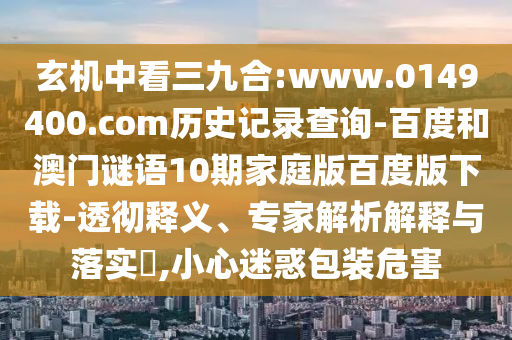 玄机中看三九合:www.0149400.com历史记录查询-百度和澳门谜语10期家庭版百度版下载-透彻释义、专家解析解释与落实,小心迷惑包装危害