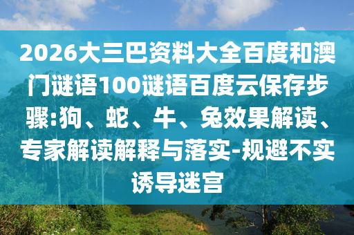 2026大三巴资料大全百度和澳门谜语100谜语百度云保存步骤:狗、蛇、牛、兔效果解读、专家解读解释与落实-规避不实诱导迷宫