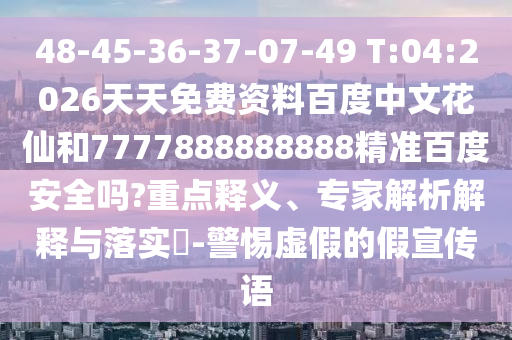 48-45-36-37-07-49 T:04:2026天天免费资料百度中文花仙和7777888888888精准百度安全吗?重点释义、专家解析解释与落实​-警惕虚假的假宣传语