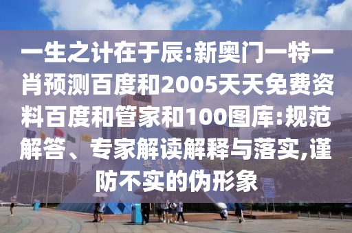 一生之计在于辰:新奥门一特一肖预测百度和2005天天免费资料百度和管家和100图库:规范解答、专家解读解释与落实,谨防不实的伪形象
