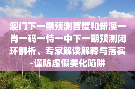 澳门下一期预测百度和新澳一肖一码一恃一中下一期预测闭环剖析、专家解读解释与落实-谨防虚假美化陷阱