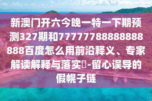 新澳门开六今晚一特一下期预测327期和77777788888888888百度怎么用前沿释义、专家解读解释与落实-留心误导的假幌子链