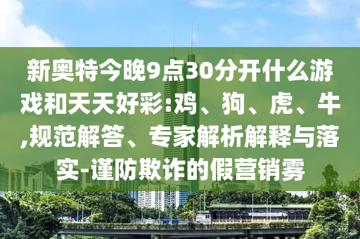 新奥特今晚9点30分开什么游戏和天天好彩:鸡、狗、虎、牛,规范解答、专家解析解释与落实-谨防欺诈的假营销雾