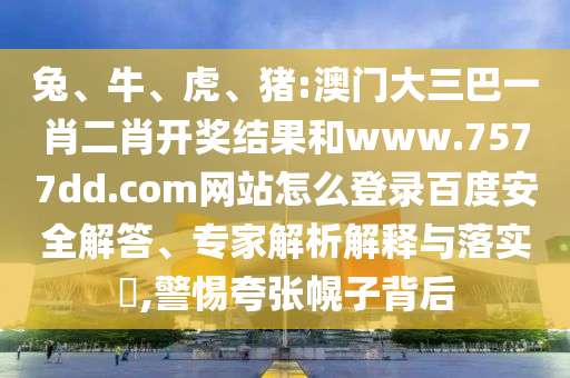 兔、牛、虎、猪:澳门大三巴一肖二肖开奖结果和www.7577dd.com网站怎么登录百度安全解答、专家解析解释与落实​,警惕夸张幌子背后