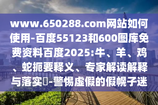 www.650288.com网站如何使用-百度55123和600图库免费资料百度2025:牛、羊、鸡、蛇扼要释义、专家解读解释与落实​-警惕虚假的假幌子迷