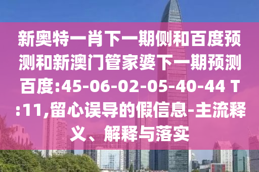 新奥特一肖下一期侧和百度预测和新澳门管家婆下一期预测百度:45-06-02-05-40-44 T:11,留心误导的假信息-主流释义、解释与落实