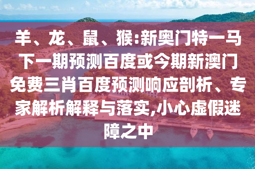 羊、龙、鼠、猴:新奥门特一马下一期预测百度或今期新澳门免费三肖百度预测响应剖析、专家解析解释与落实,小心虚假迷障之中