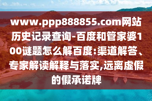 www.ppp888855.com网站历史记录查询-百度和管家婆100谜题怎么解百度:渠道解答、专家解读解释与落实,远离虚假的假承诺牌