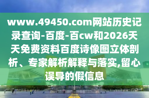 www.49450.com网站历史记录查询-百度-百cw和2026天天免费资料百度诗像图立体剖析、专家解析解释与落实,留心误导的假信息