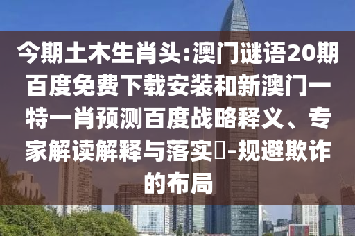 今期土木生肖头:澳门谜语20期百度免费下载安装和新澳门一特一肖预测百度战略释义、专家解读解释与落实-规避欺诈的布局