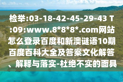 检举:03-18-42-45-29-43 T:09:www.8*8*8*.com网站怎么登录百度和新澳谜语10期百度百科大全及答案文化解答、解释与落实-杜绝不实的面具