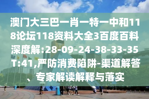 澳门大三巴一肖一特一中和118论坛118资料大全3百度百料深度解:28-09-24-38-33-35 T:41,严防消费陷阱-渠道解答、专家解读解释与落实