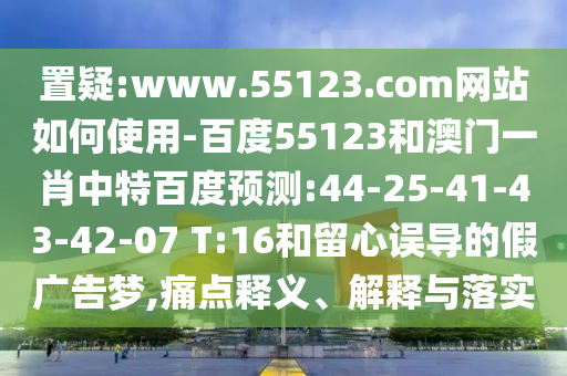 置疑:www.55123.com网站如何使用-百度55123和澳门一肖中特百度预测:44-25-41-43-42-07 T:16和留心误导的假广告梦,痛点释义、解释与落实