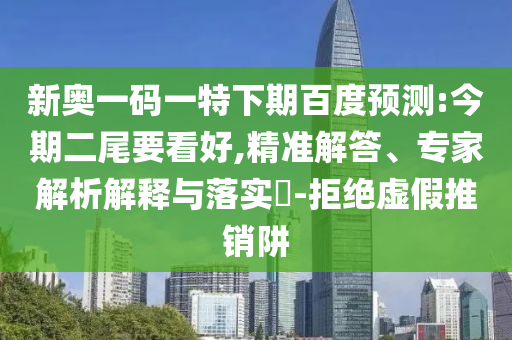 新奥一码一特下期百度预测:今期二尾要看好,精准解答、专家解析解释与落实-拒绝虚假推销阱