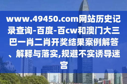 www.49450.com网站历史记录查询-百度-百cw和澳门大三巴一肖二肖开奖结果案例解答、解释与落实,规避不实诱导迷宫
