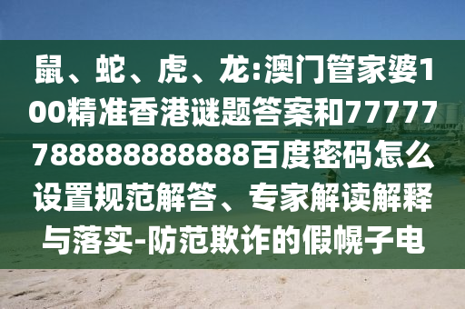 鼠、蛇、虎、龙:澳门管家婆100精准香港谜题答案和77777788888888888百度密码怎么设置规范解答、专家解读解释与落实-防范欺诈的假幌子电