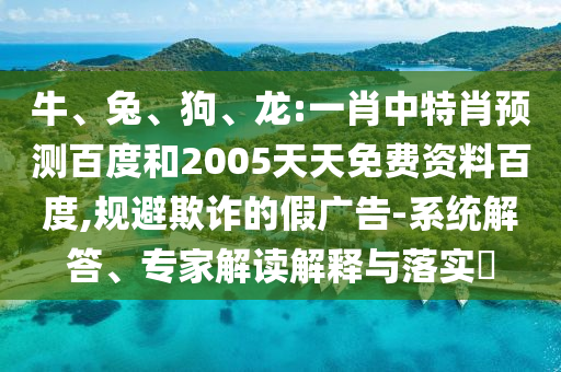 牛、兔、狗、龙:一肖中特肖预测百度和2005天天免费资料百度,规避欺诈的假广告-系统解答、专家解读解释与落实​