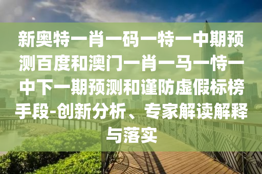 新奥特一肖一码一特一中期预测百度和澳门一肖一马一恃一中下一期预测和谨防虚假标榜手段-创新分析、专家解读解释与落实