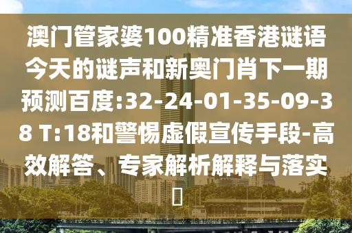 澳门管家婆100精准香港谜语今天的谜声和新奥门肖下一期预测百度:32-24-01-35-09-38 T:18和警惕虚假宣传手段-高效解答、专家解析解释与落实
