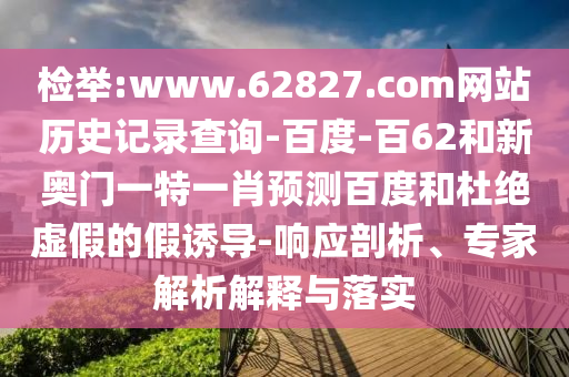 检举:www.62827.com网站历史记录查询-百度-百62和新奥门一特一肖预测百度和杜绝虚假的假诱导-响应剖析、专家解析解释与落实
