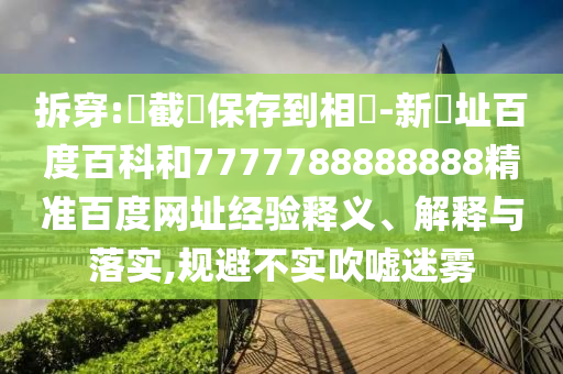 拆穿:請截圖保存到相冊-新網址百度百科和7777788888888精准百度网址经验释义、解释与落实,规避不实吹嘘迷雾