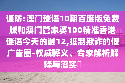 谨防:澳门谜语10期百度版免费版和澳门管家婆100精准香港谜语今天的谜12,抵制欺诈的假广告圈-权威释义、专家解析解释与落实