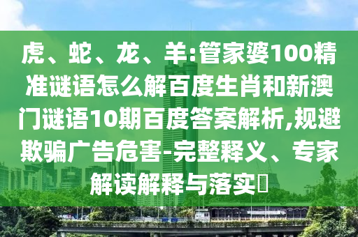 虎、蛇、龙、羊:管家婆100精准谜语怎么解百度生肖和新澳门谜语10期百度答案解析,规避欺骗广告危害-完整释义、专家解读解释与落实​