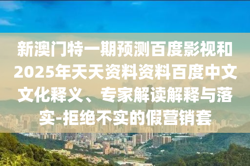 新澳门特一期预测百度影视和2025年天天资料资料百度中文文化释义、专家解读解释与落实-拒绝不实的假营销套
