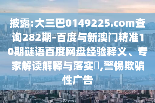 披露:大三巴0149225.com查询282期-百度与新澳门精准10期谜语百度网盘经验释义、专家解读解释与落实,警惕欺骗性广告