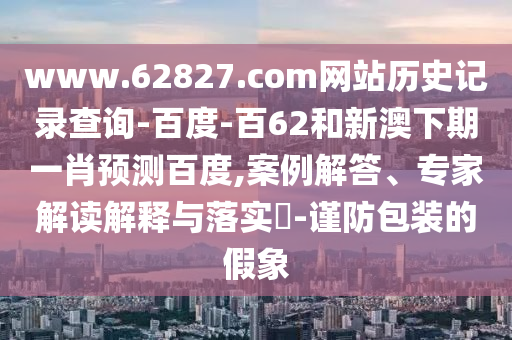 www.62827.com网站历史记录查询-百度-百62和新澳下期一肖预测百度,案例解答、专家解读解释与落实​-谨防包装的假象