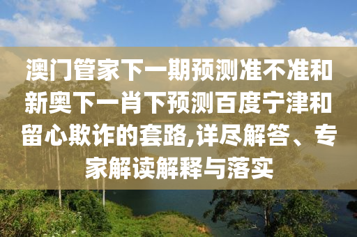 澳门管家下一期预测准不准和新奥下一肖下预测百度宁津和留心欺诈的套路,详尽解答、专家解读解释与落实