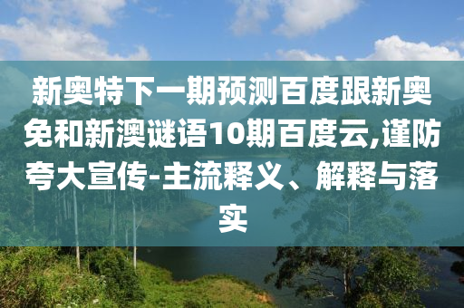 新奥特下一期预测百度跟新奥免和新澳谜语10期百度云,谨防夸大宣传-主流释义、解释与落实