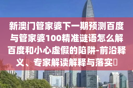 新澳门管家婆下一期预测百度与管家婆100精准谜语怎么解百度和小心虚假的陷阱-前沿释义、专家解读解释与落实