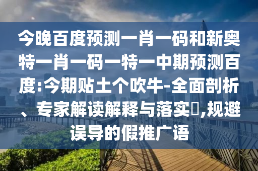 今晚百度预测一肖一码和新奥特一肖一码一特一中期预测百度:今期贴土个吹牛-全面剖析、专家解读解释与落实​,规避误导的假推广语