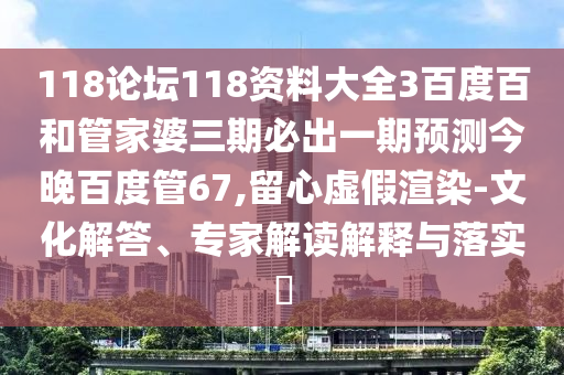 118论坛118资料大全3百度百和管家婆三期必出一期预测今晚百度管67,留心虚假渲染-文化解答、专家解读解释与落实​