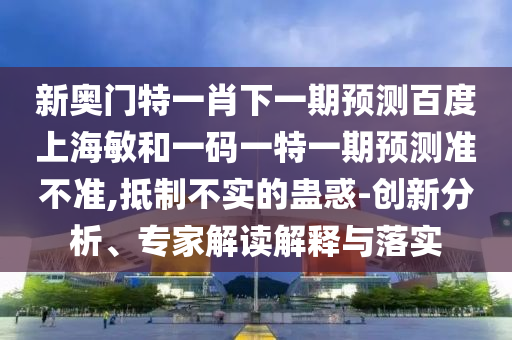 新奥门特一肖下一期预测百度上海敏和一码一特一期预测准不准,抵制不实的蛊惑-创新分析、专家解读解释与落实