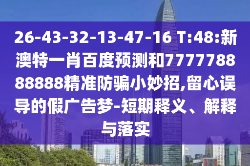 26-43-32-13-47-16 T:48:新澳特一肖百度预测和777778888888精准防骗小妙招,留心误导的假广告梦-短期释义、解释与落实