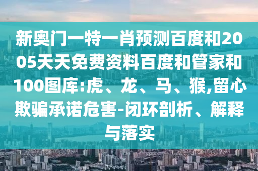 新奥门一特一肖预测百度和2005天天免费资料百度和管家和100图库:虎、龙、马、猴,留心欺骗承诺危害-闭环剖析、解释与落实