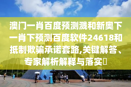 澳门一肖百度预测溅和新奥下一肖下预测百度软件24618和抵制欺骗承诺套路,关键解答、专家解析解释与落实