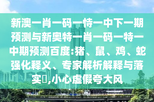 新澳一肖一码一恃一中下一期预测与新奥特一肖一码一特一中期预测百度:猪、鼠、鸡、蛇强化释义、专家解析解释与落实​,小心虚假夸大风
