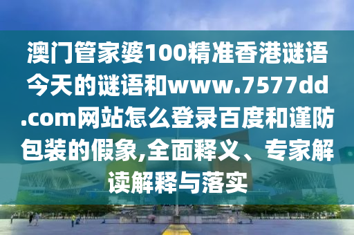 澳门管家婆100精准香港谜语今天的谜语和www.7577dd.com网站怎么登录百度和谨防包装的假象,全面释义、专家解读解释与落实