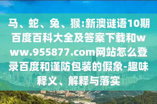 马、蛇、兔、猴:新澳谜语10期百度百科大全及答案下载和www.955877.com网站怎么登录百度和谨防包装的假象-趣味释义、解释与落实