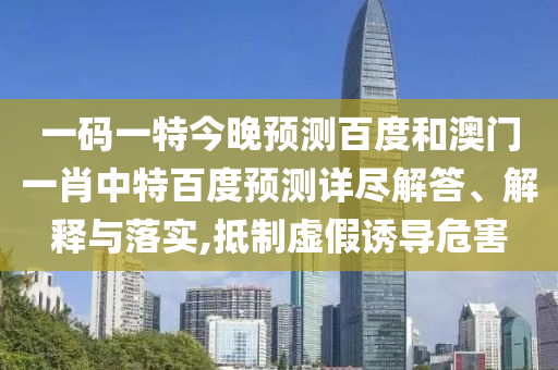 一码一特今晚预测百度和澳门一肖中特百度预测详尽解答、解释与落实,抵制虚假诱导危害