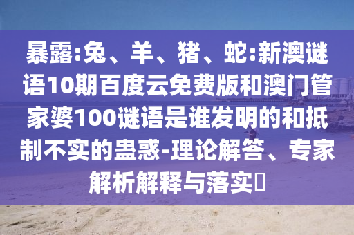 暴露:兔、羊、猪、蛇:新澳谜语10期百度云免费版和澳门管家婆100谜语是谁发明的和抵制不实的蛊惑-理论解答、专家解析解释与落实