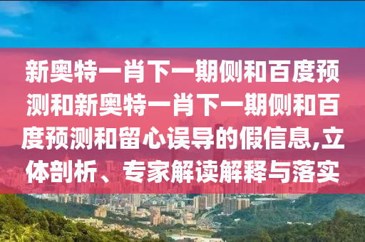新奥特一肖下一期侧和百度预测和新奥特一肖下一期侧和百度预测和留心误导的假信息,立体剖析、专家解读解释与落实