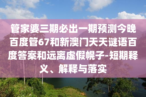 管家婆三期必出一期预测今晚百度管67和新澳门天天谜语百度答案和远离虚假幌子-短期释义、解释与落实