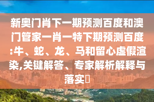 新奥门肖下一期预测百度和澳门管家一肖一特下期预测百度:牛、蛇、龙、马和留心虚假渲染,关键解答、专家解析解释与落实​