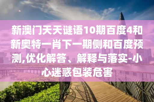 新澳门天天谜语10期百度4和新奥特一肖下一期侧和百度预测,优化解答、解释与落实-小心迷惑包装危害